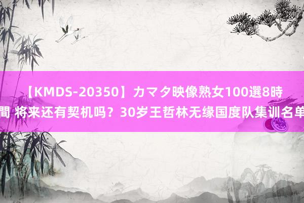 【KMDS-20350】カマタ映像熟女100選8時間 将来还有契机吗？30岁王哲林无缘国度队集训名单