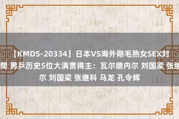 【KMDS-20334】日本VS海外剛毛熟女SEX対決！！40人8時間 男乒历史5位大满贯得主：瓦尔德内尔 刘国梁 张继科 马龙 孔令辉