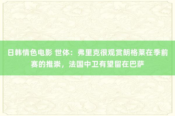 日韩情色电影 世体：弗里克很观赏朗格莱在季前赛的推崇，法国中卫有望留在巴萨