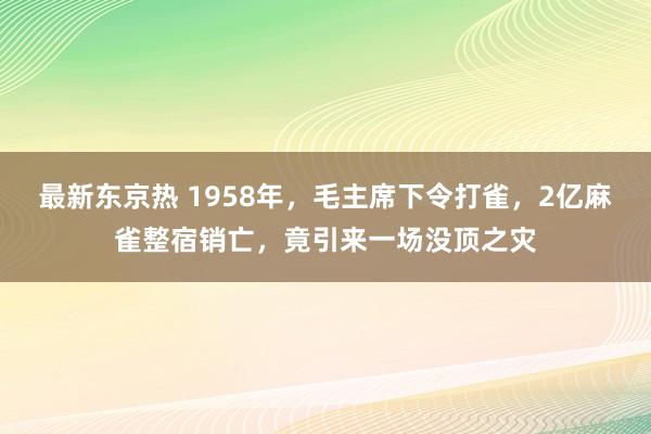 最新东京热 1958年，毛主席下令打雀，2亿麻雀整宿销亡，竟引来一场没顶之灾