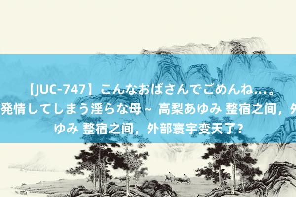 【JUC-747】こんなおばさんでごめんね…。～童貞チ○ポに発情してしまう淫らな母～ 高梨あゆみ 整宿之间，外部寰宇变天了？