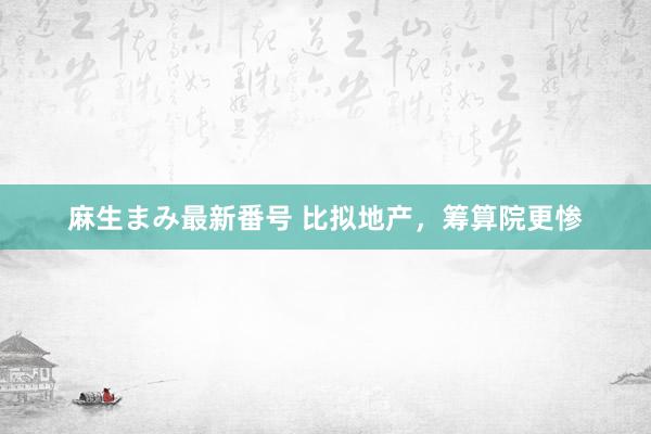 麻生まみ最新番号 比拟地产，筹算院更惨