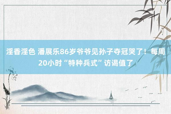 淫香淫色 潘展乐86岁爷爷见孙子夺冠哭了！每周20小时“特种兵式”访谒值了