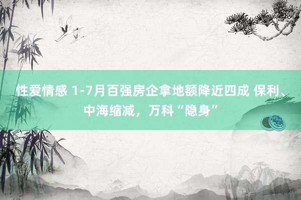 性爱情感 1-7月百强房企拿地额降近四成 保利、中海缩减，万科“隐身”