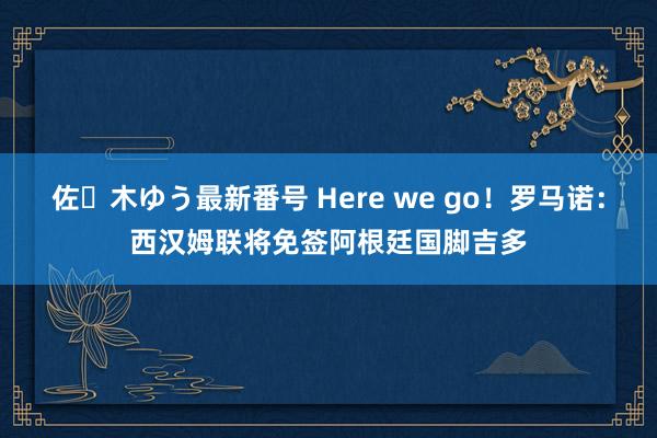 佐々木ゆう最新番号 Here we go！罗马诺：西汉姆联将免签阿根廷国脚吉多