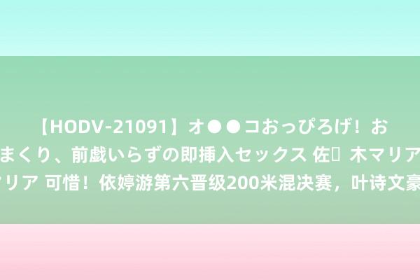 【HODV-21091】オ●●コおっぴろげ！お姉ちゃん 四六時中濡れまくり、前戯いらずの即挿入セックス 佐々木マリア 可惜！依婷游第六晋级200米混决赛，叶诗文豪恣冲刺列第十遭淘汰