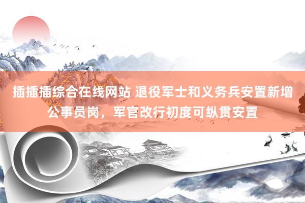 插插插综合在线网站 退役军士和义务兵安置新增公事员岗，军官改行初度可纵贯安置