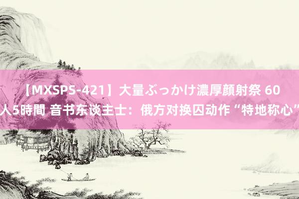 【MXSPS-421】大量ぶっかけ濃厚顔射祭 60人5時間 音书东谈主士：俄方对换囚动作“特地称心”