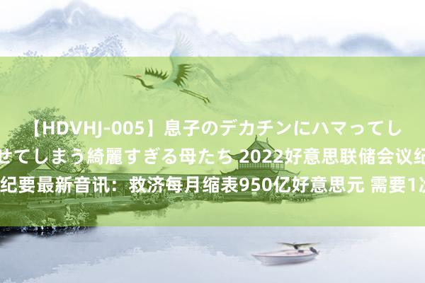 【HDVHJ-005】息子のデカチンにハマってしまい毎日のように挿入させてしまう綺麗すぎる母たち 2022好意思联储会议纪要最新音讯：救济每月缩表950亿好意思元 需要1次或屡次加息50个基点