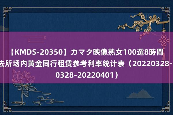 【KMDS-20350】カマタ映像熟女100選8時間 上海黄金来去所场内黄金同行租赁参考利率统计表（20220328-20220401）