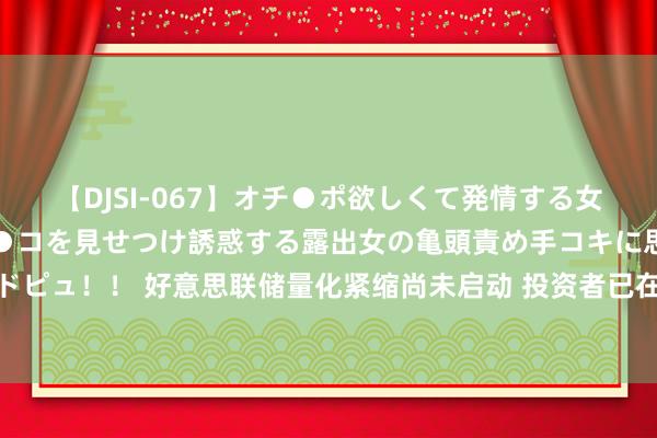 【DJSI-067】オチ●ポ欲しくて発情する女たち ところ構わずオマ●コを見せつけ誘惑する露出女の亀頭責め手コキに思わずドピュ！！ 好意思联储量化紧缩尚未启动 投资者已在为流动性成本大幅高潮作念准备