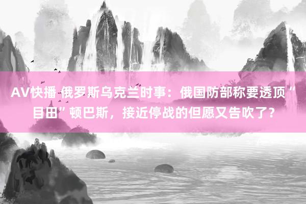 AV快播 俄罗斯乌克兰时事：俄国防部称要透顶“目田”顿巴斯，接近停战的但愿又告吹了？