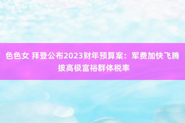 色色女 拜登公布2023财年预算案：军费加快飞腾 拔高极富裕群体税率