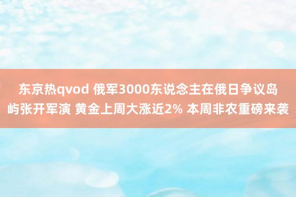 东京热qvod 俄军3000东说念主在俄日争议岛屿张开军演 黄金上周大涨近2% 本周非农重磅来袭