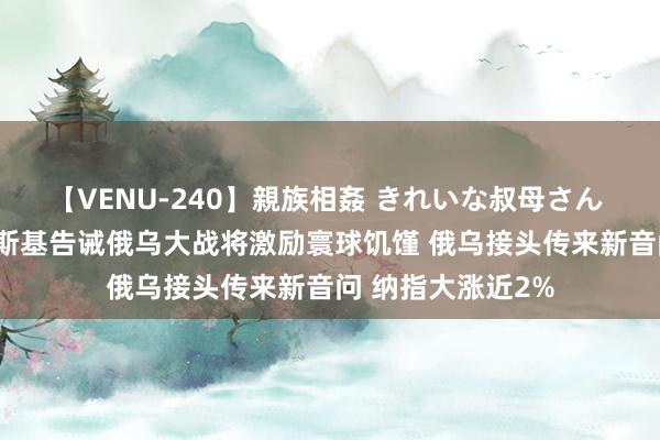 【VENU-240】親族相姦 きれいな叔母さん 高梨あゆみ 泽连斯基告诫俄乌大战将激励寰球饥馑 俄乌接头传来新音问 纳指大涨近2%