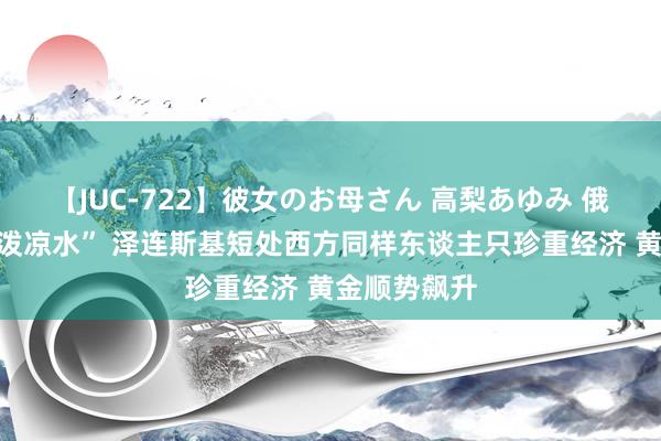 【JUC-722】彼女のお母さん 高梨あゆみ 俄乌接洽遭“泼凉水” 泽连斯基短处西方同样东谈主只珍重经济 黄金顺势飙升