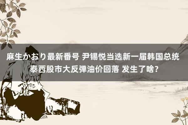 麻生かおり最新番号 尹锡悦当选新一届韩国总统 泰西股市大反弹油价回落 发生了啥？