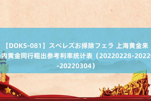 【DOKS-081】スペレズお掃除フェラ 上海黄金来回所场内黄金同行租出参考利率统计表（20220228-20220304）