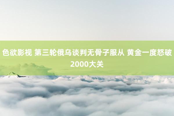 色欲影视 第三轮俄乌谈判无骨子服从 黄金一度怒破2000大关