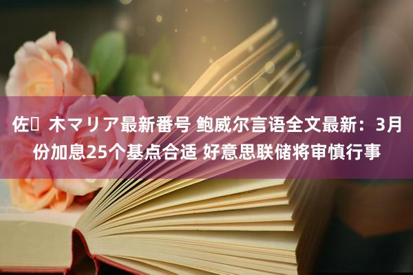 佐々木マリア最新番号 鲍威尔言语全文最新：3月份加息25个基点合适 好意思联储将审慎行事