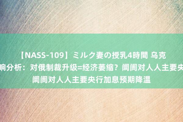 【NASS-109】ミルク妻の授乳4時間 乌克兰俄罗斯危境影响分析：对俄制裁升级=经济萎缩？阛阓对人人主要央行加息预期降温