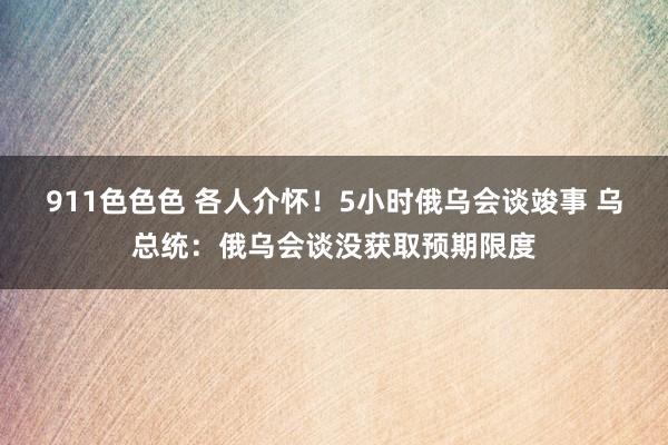 911色色色 各人介怀！5小时俄乌会谈竣事 乌总统：俄乌会谈没获取预期限度