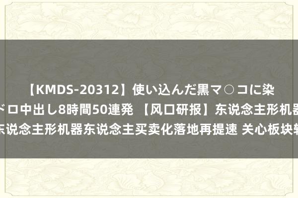 【KMDS-20312】使い込んだ黒マ○コに染み渡る息子の精液ドロドロ中出し8時間50連発 【风口研报】东说念主形机器东说念主买卖化落地再提速 关心板块转机后中期契机