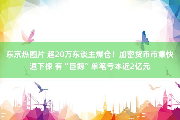 东京热图片 超20万东谈主爆仓！加密货币市集快速下探 有“巨鲸”单笔亏本近2亿元