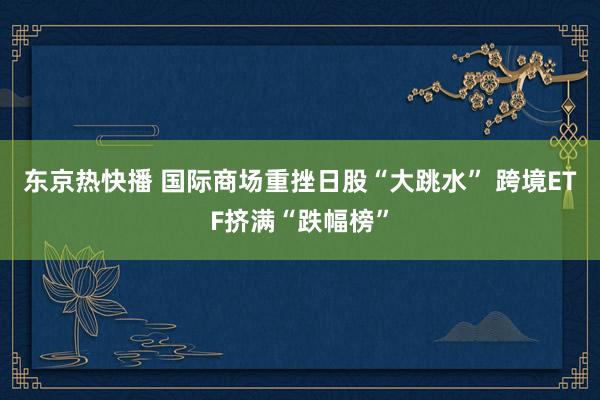 东京热快播 国际商场重挫日股“大跳水” 跨境ETF挤满“跌幅榜”