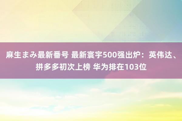 麻生まみ最新番号 最新寰宇500强出炉：英伟达、拼多多初次上榜 华为排在103位