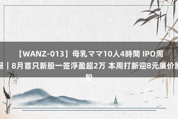 【WANZ-013】母乳ママ10人4時間 IPO周报｜8月首只新股一签浮盈超2万 本周打新迎8元廉价股