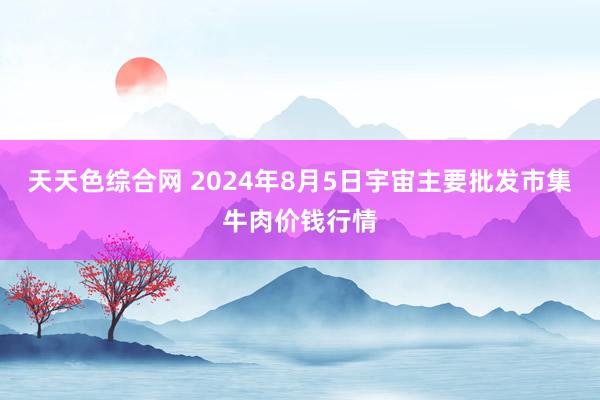 天天色综合网 2024年8月5日宇宙主要批发市集牛肉价钱行情