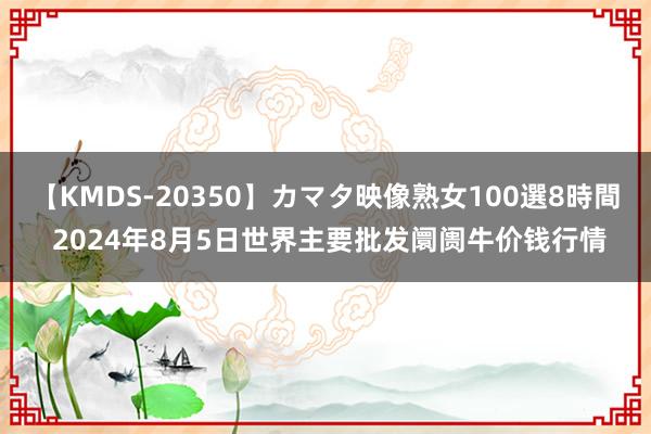 【KMDS-20350】カマタ映像熟女100選8時間 2024年8月5日世界主要批发阛阓牛价钱行情