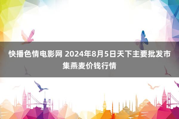 快播色情电影网 2024年8月5日天下主要批发市集燕麦价钱行情