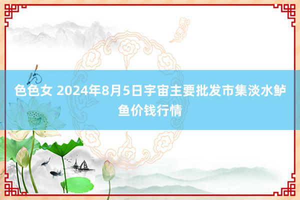 色色女 2024年8月5日宇宙主要批发市集淡水鲈鱼价钱行情