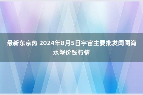 最新东京热 2024年8月5日宇宙主要批发阛阓海水蟹价钱行情