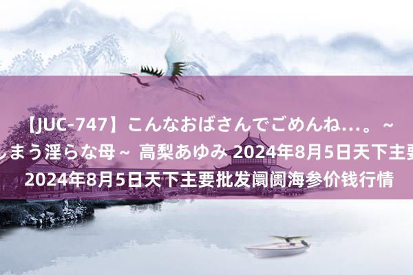 【JUC-747】こんなおばさんでごめんね…。～童貞チ○ポに発情してしまう淫らな母～ 高梨あゆみ 2024年8月5日天下主要批发阛阓海参价钱行情