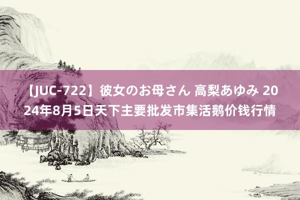 【JUC-722】彼女のお母さん 高梨あゆみ 2024年8月5日天下主要批发市集活鹅价钱行情