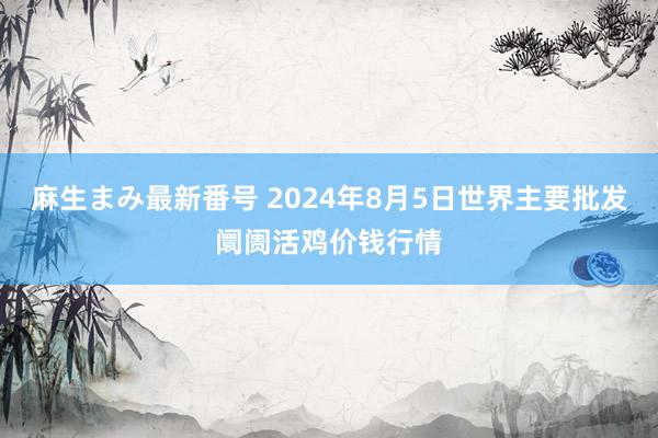 麻生まみ最新番号 2024年8月5日世界主要批发阛阓活鸡价钱行情