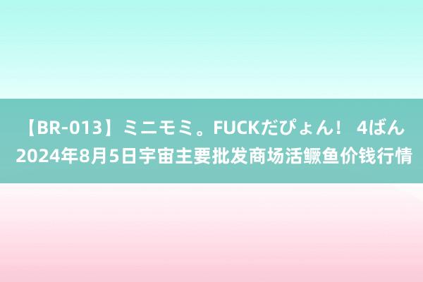 【BR-013】ミニモミ。FUCKだぴょん！ 4ばん 2024年8月5日宇宙主要批发商场活鳜鱼价钱行情