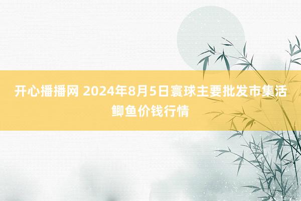 开心播播网 2024年8月5日寰球主要批发市集活鲫鱼价钱行情