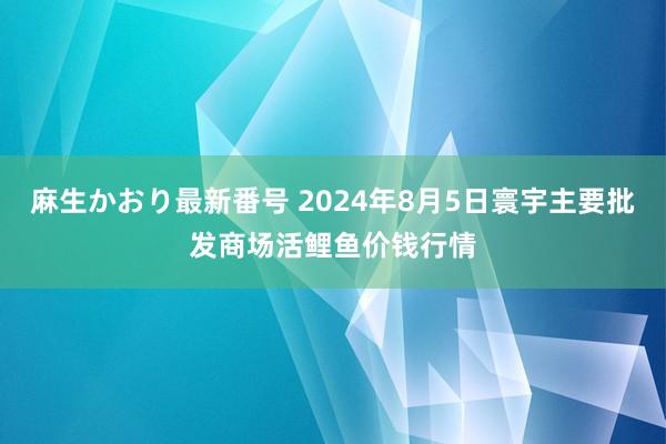 麻生かおり最新番号 2024年8月5日寰宇主要批发商场活鲤鱼价钱行情