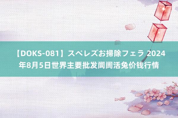 【DOKS-081】スペレズお掃除フェラ 2024年8月5日世界主要批发阛阓活兔价钱行情