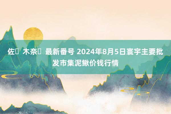 佐々木奈々最新番号 2024年8月5日寰宇主要批发市集泥鳅价钱行情