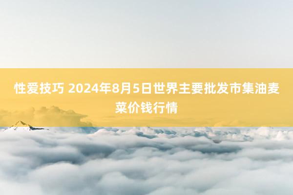 性爱技巧 2024年8月5日世界主要批发市集油麦菜价钱行情