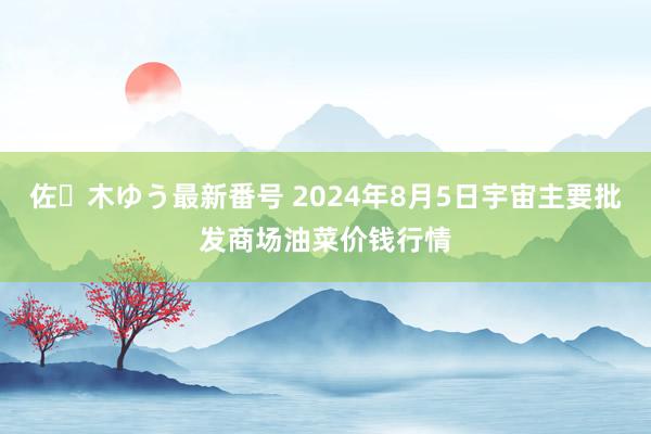 佐々木ゆう最新番号 2024年8月5日宇宙主要批发商场油菜价钱行情