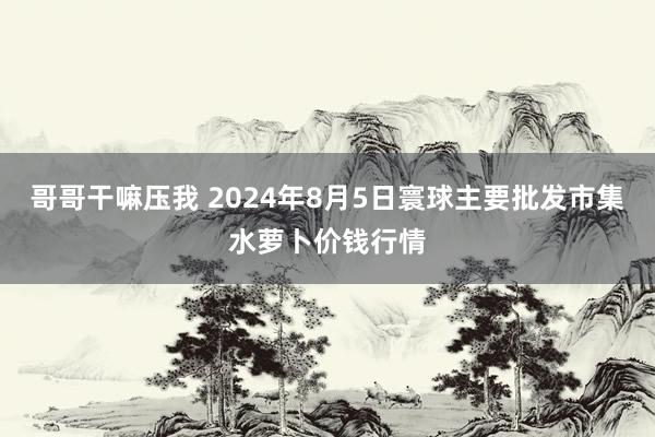 哥哥干嘛压我 2024年8月5日寰球主要批发市集水萝卜价钱行情