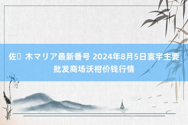 佐々木マリア最新番号 2024年8月5日寰宇主要批发商场沃柑价钱行情