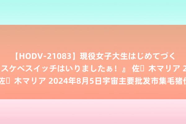 【HODV-21083】現役女子大生はじめてづくしのセックス 『私のドスケベスイッチはいりましたぁ！』 佐々木マリア 2024年8月5日宇宙主要批发市集毛猪价钱行情