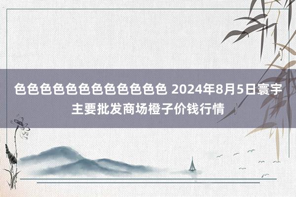 色色色色色色色色色色色色 2024年8月5日寰宇主要批发商场橙子价钱行情